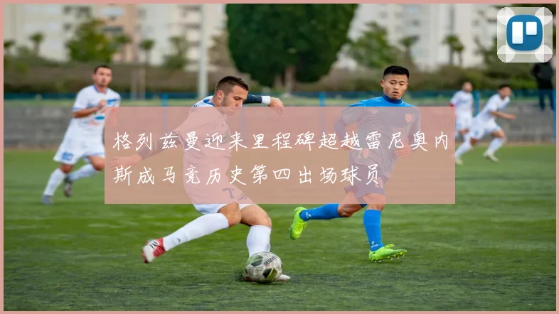 格列兹曼迎来里程碑超越雷尼奥内斯成马竞历史第四出场球员