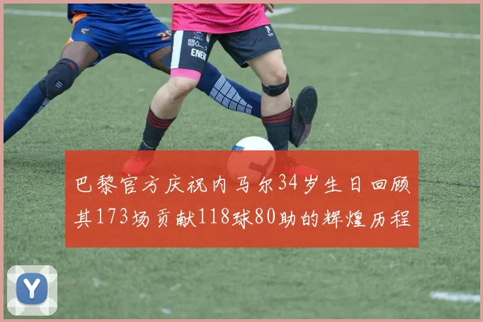 巴黎官方庆祝内马尔34岁生日回顾其173场贡献118球80助的辉煌历程
