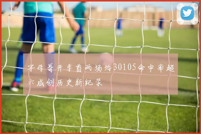 字母哥开季首两场均30105命中率超六成创历史新纪录