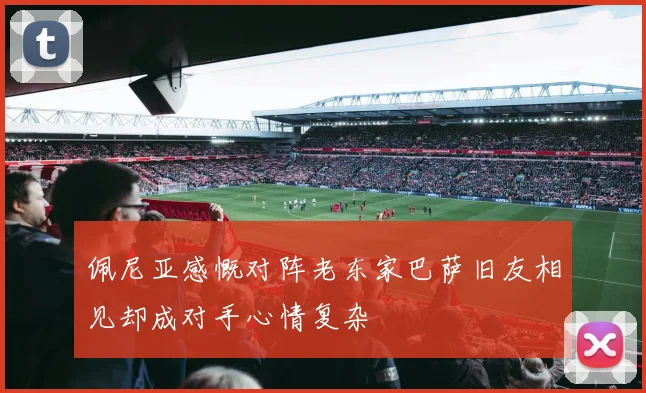 佩尼亚感慨对阵老东家巴萨旧友相见却成对手心情复杂