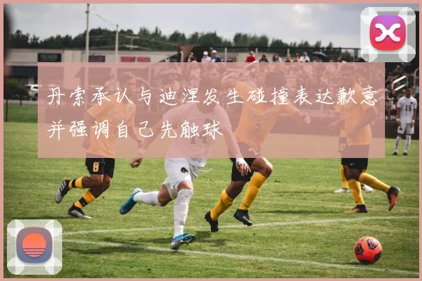 丹索承认与迪涅发生碰撞表达歉意并强调自己先触球