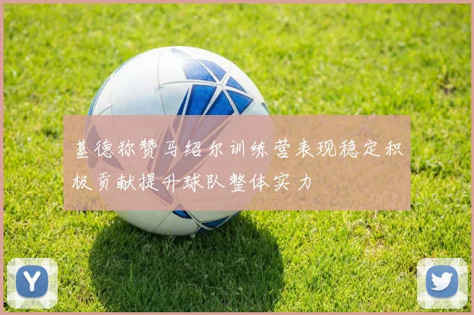 基德称赞马绍尔训练营表现稳定积极贡献提升球队整体实力