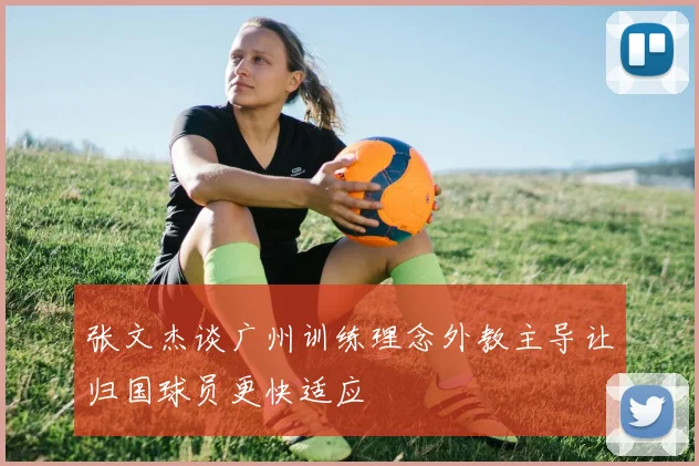 张文杰谈广州训练理念外教主导让归国球员更快适应