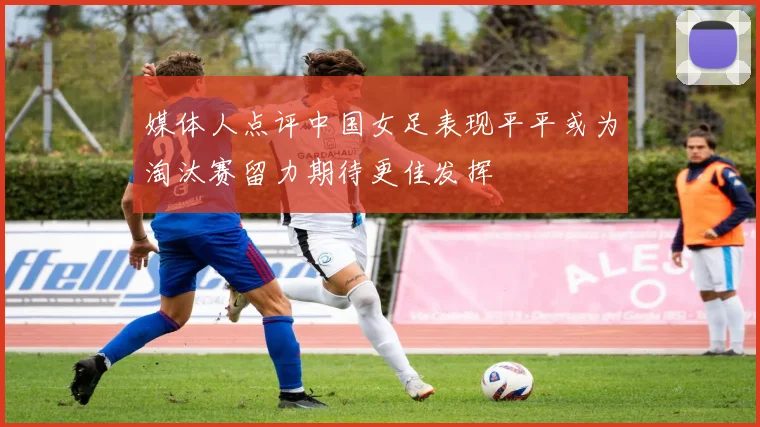 媒体人点评中国女足表现平平或为淘汰赛留力期待更佳发挥