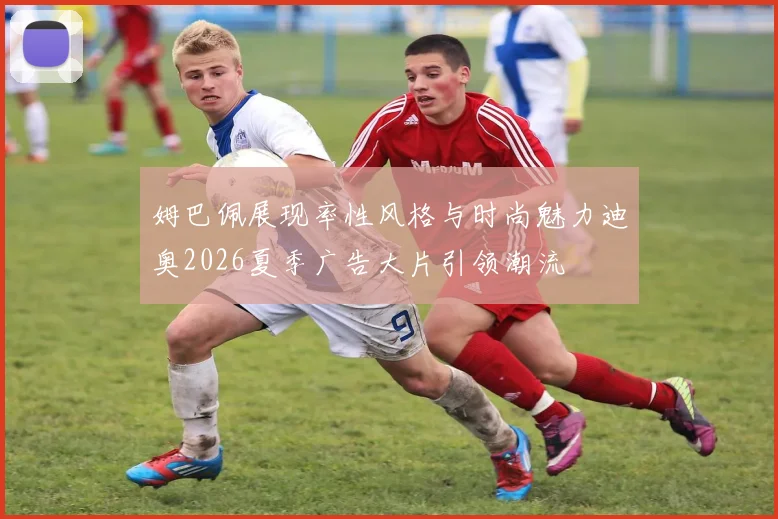 姆巴佩展现率性风格与时尚魅力迪奥2026夏季广告大片引领潮流