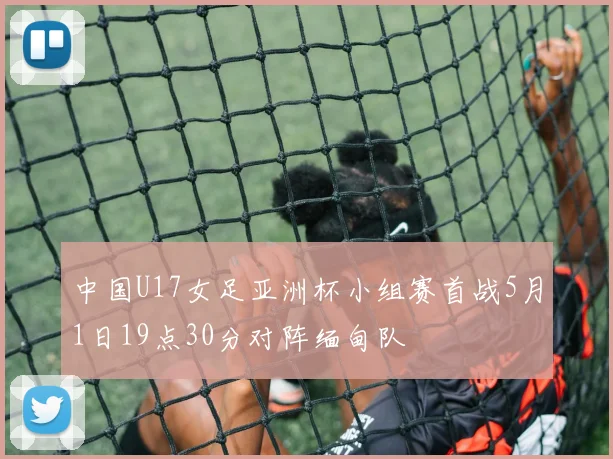 中国U17女足亚洲杯小组赛首战5月1日19点30分对阵缅甸队