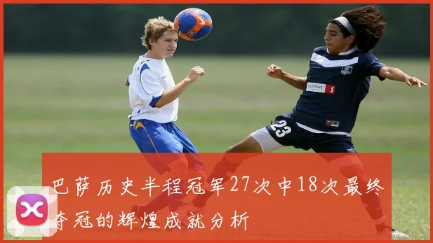 巴萨历史半程冠军27次中18次最终夺冠的辉煌成就分析