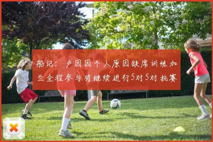 船记：卢因因个人原因缺席训练加兰全程参与将继续进行5对5对抗赛