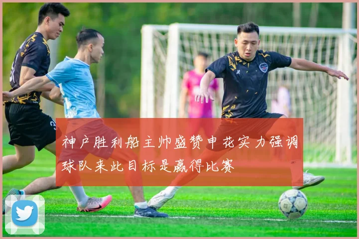 神户胜利船主帅盛赞申花实力强调球队来此目标是赢得比赛