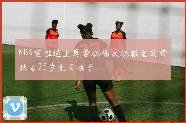 NBA官推送上真挚祝福庆祝掘金前锋纳吉25岁生日快乐