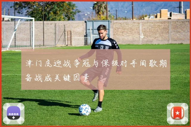 津门虎迎战争冠与保级对手间歇期备战成关键因素