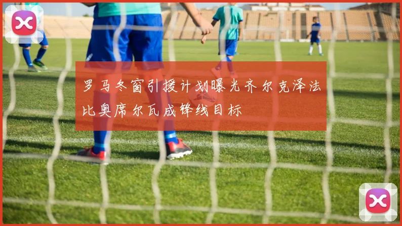 罗马冬窗引援计划曝光齐尔克泽法比奥席尔瓦成锋线目标