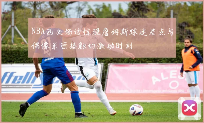 NBA西决场边惊现詹姆斯球迷差点与偶像亲密接触的激动时刻