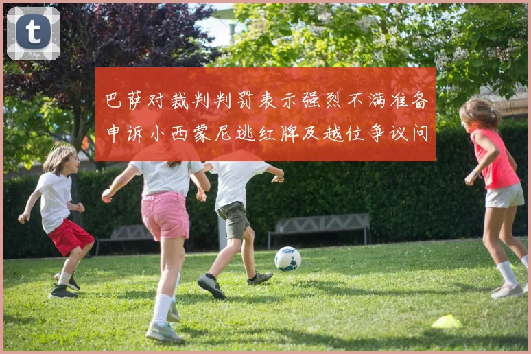 巴萨对裁判判罚表示强烈不满准备申诉小西蒙尼逃红牌及越位争议问题
