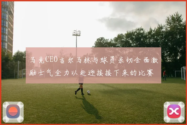 马竞CEO吉尔马林与球员亲切会面激励士气全力以赴迎接接下来的比赛