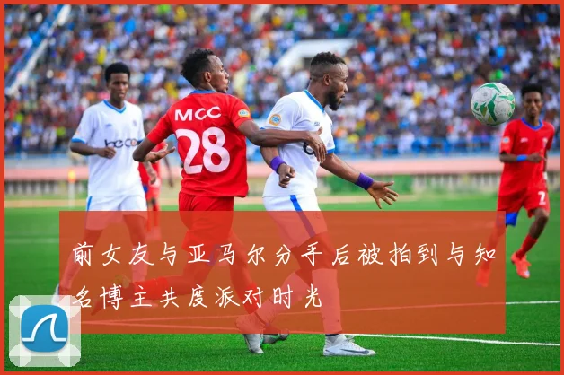 前女友与亚马尔分手后被拍到与知名博主共度派对时光