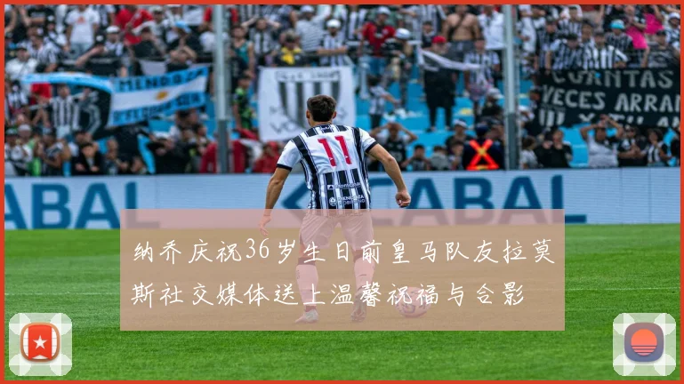 纳乔庆祝36岁生日前皇马队友拉莫斯社交媒体送上温馨祝福与合影