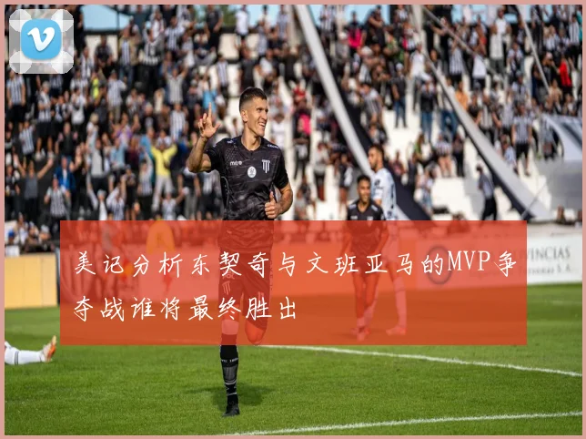 美记分析东契奇与文班亚马的MVP争夺战谁将最终胜出