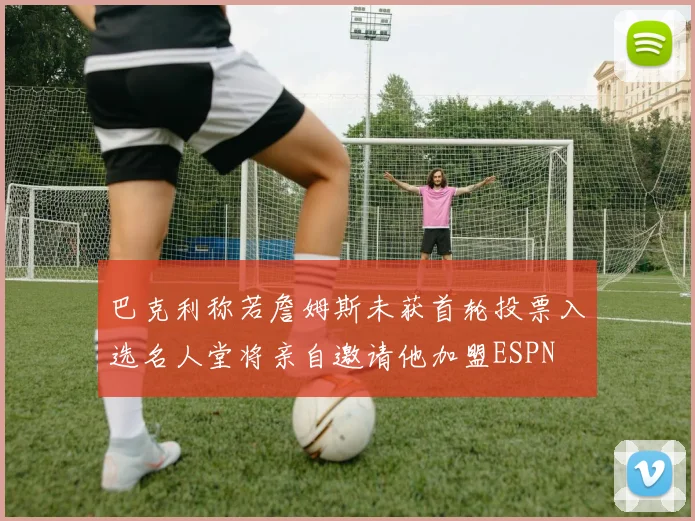巴克利称若詹姆斯未获首轮投票入选名人堂将亲自邀请他加盟ESPN