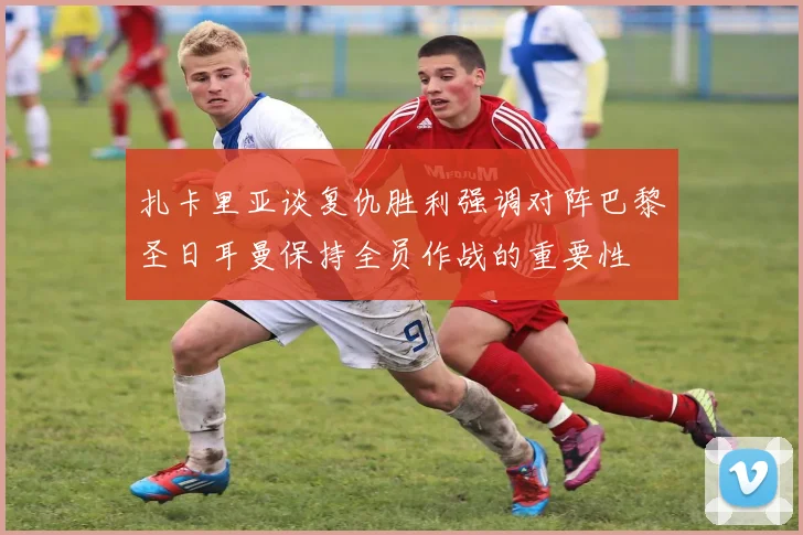 扎卡里亚谈复仇胜利强调对阵巴黎圣日耳曼保持全员作战的重要性