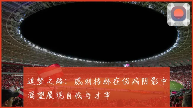 追梦之路：威利格林在伤病阴影中渴望展现自我与才华