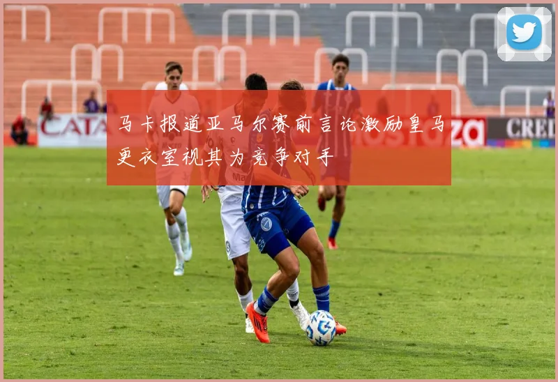 马卡报道亚马尔赛前言论激励皇马更衣室视其为竞争对手