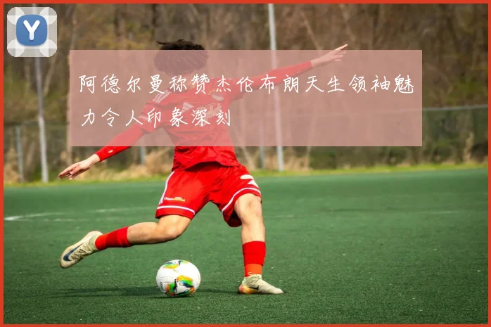 阿德尔曼称赞杰伦布朗天生领袖魅力令人印象深刻