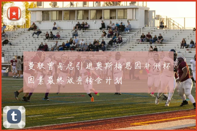 曼联曾考虑引进奥斯梅恩因非洲杯因素最终放弃转会计划