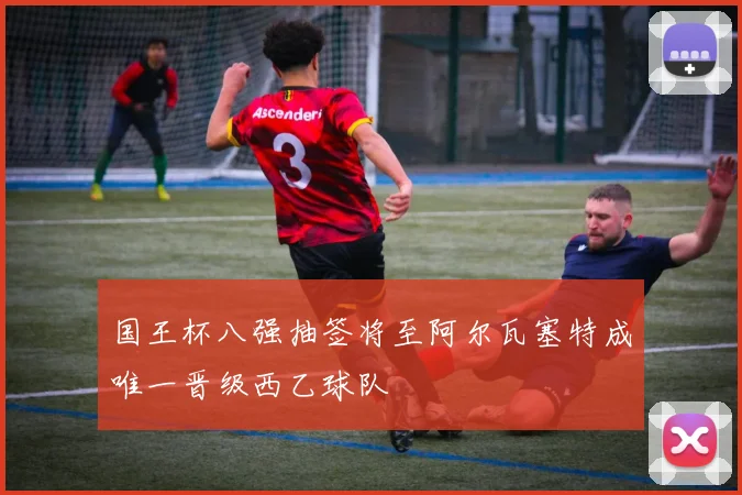 国王杯八强抽签将至阿尔瓦塞特成唯一晋级西乙球队