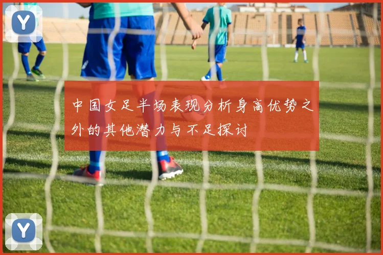 中国女足半场表现分析身高优势之外的其他潜力与不足探讨