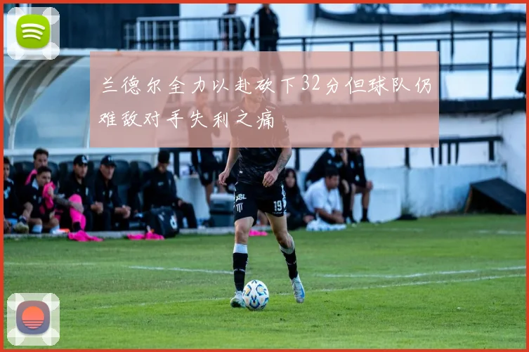 兰德尔全力以赴砍下32分但球队仍难敌对手失利之痛