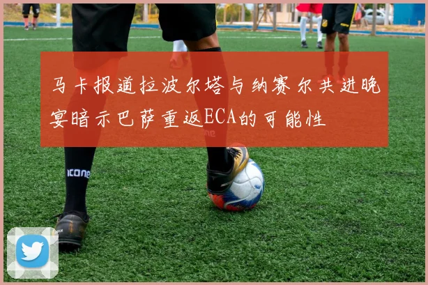 马卡报道拉波尔塔与纳赛尔共进晚宴暗示巴萨重返ECA的可能性