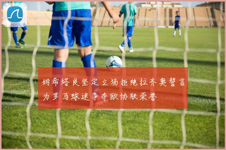 姆希塔良坚定立场拒绝拉齐奥誓言为罗马球迷争夺欧协联荣誉