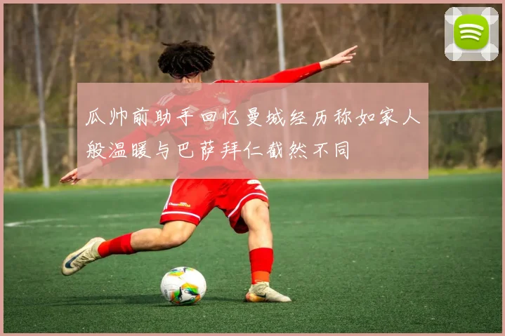 瓜帅前助手回忆曼城经历称如家人般温暖与巴萨拜仁截然不同