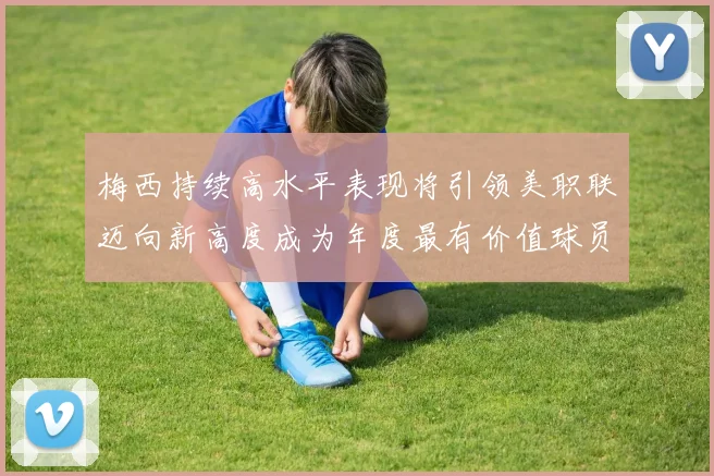 梅西持续高水平表现将引领美职联迈向新高度成为年度最有价值球员