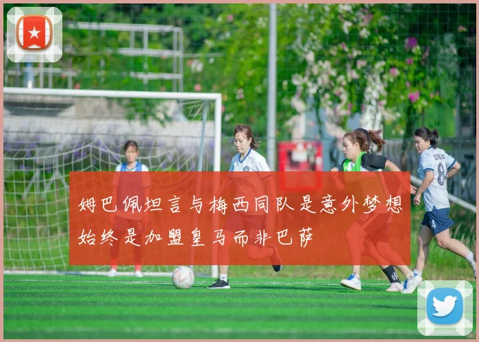 姆巴佩坦言与梅西同队是意外梦想始终是加盟皇马而非巴萨